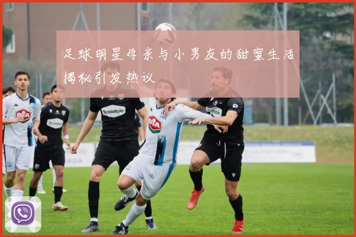 足球明星母亲与小男友的甜蜜生活揭秘引发热议