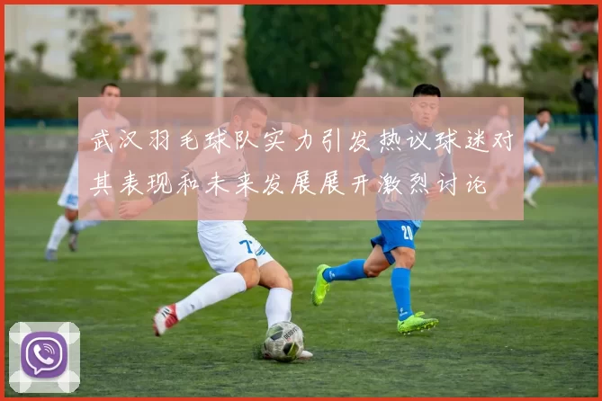武汉羽毛球队实力引发热议球迷对其表现和未来发展展开激烈讨论