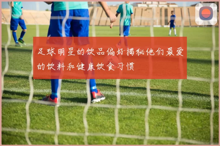 足球明星的饮品偏好揭秘他们最爱的饮料和健康饮食习惯