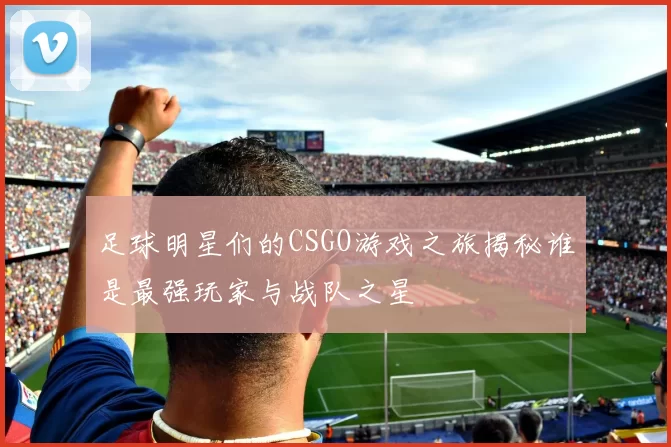 足球明星们的CSGO游戏之旅揭秘谁是最强玩家与战队之星