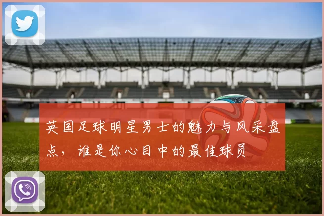 英国足球明星男士的魅力与风采盘点，谁是你心目中的最佳球员