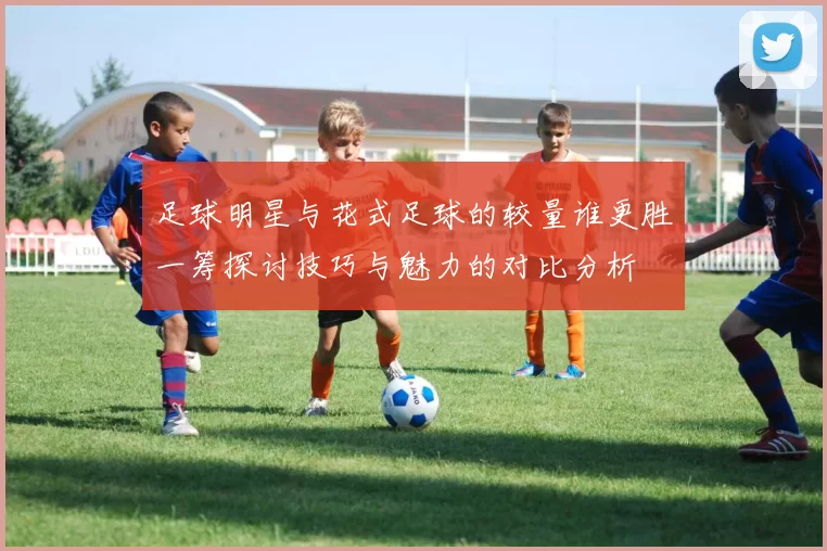足球明星与花式足球的较量谁更胜一筹探讨技巧与魅力的对比分析